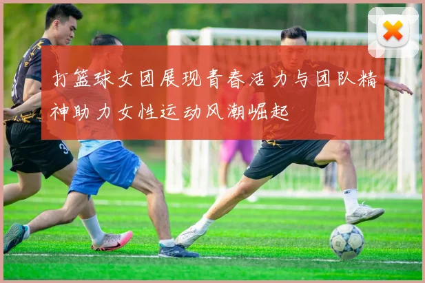 打篮球女团展现青春活力与团队精神助力女性运动风潮崛起