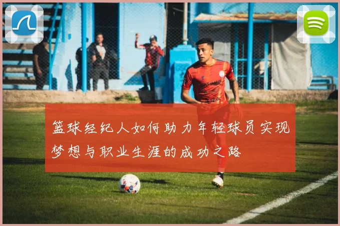 篮球经纪人如何助力年轻球员实现梦想与职业生涯的成功之路