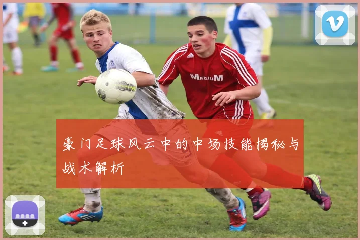 豪门足球风云中的中场技能揭秘与战术解析