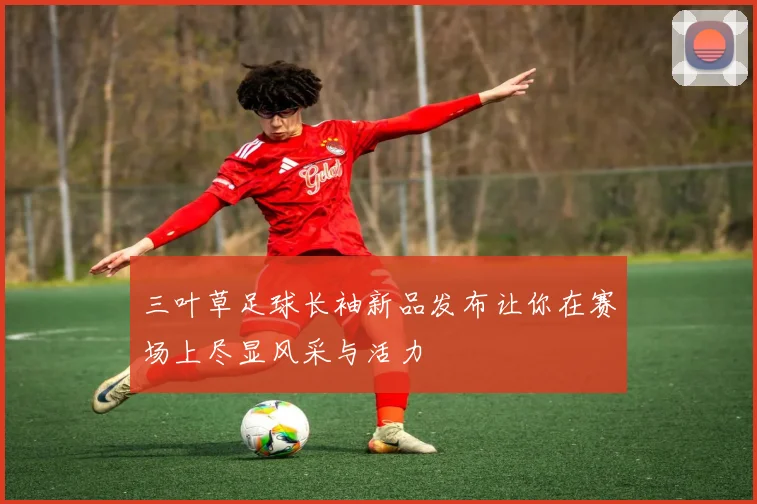 三叶草足球长袖新品发布让你在赛场上尽显风采与活力