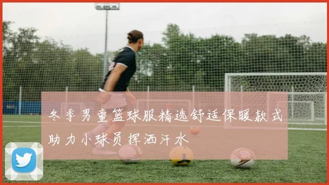 冬季男童篮球服精选舒适保暖款式助力小球员挥洒汗水