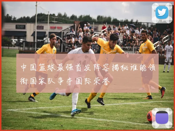 中国篮球最强首发阵容揭秘谁能领衔国家队争夺国际荣誉