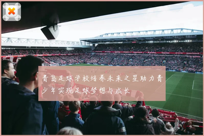 青岛足球学校培养未来之星助力青少年实现足球梦想与成长