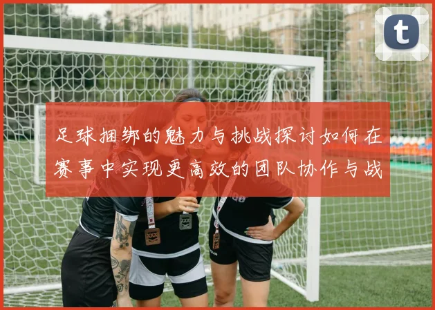 足球捆绑的魅力与挑战探讨如何在赛事中实现更高效的团队协作与战术配合
