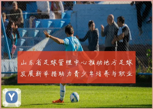 山东省足球管理中心推动地方足球发展新举措助力青少年培养与职业联赛提升