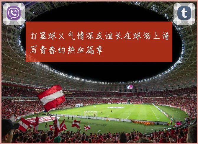 打篮球义气情深友谊长在球场上谱写青春的热血篇章