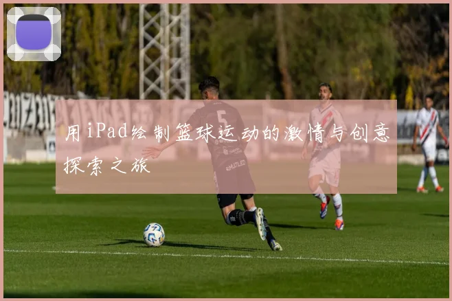 用iPad绘制篮球运动的激情与创意探索之旅